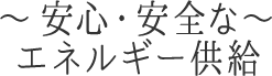 ～安心・安全なエネルギー供給～